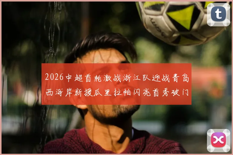 2026中超首轮激战浙江队迎战青岛西海岸新援瓜里拉帕闪亮首秀破门
