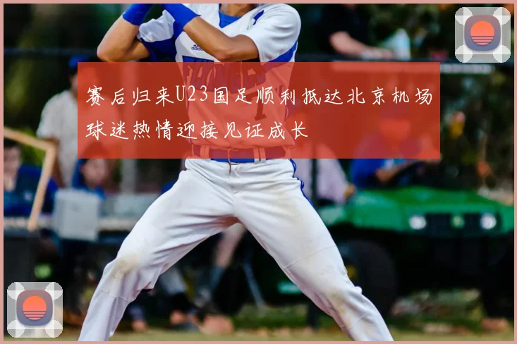 赛后归来U23国足顺利抵达北京机场球迷热情迎接见证成长