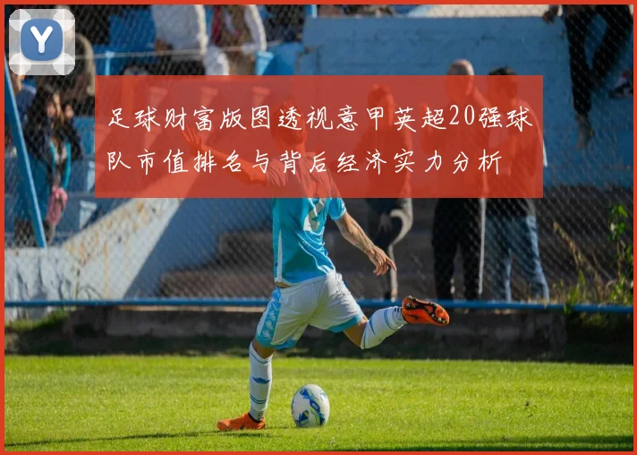 足球财富版图透视意甲英超20强球队市值排名与背后经济实力分析