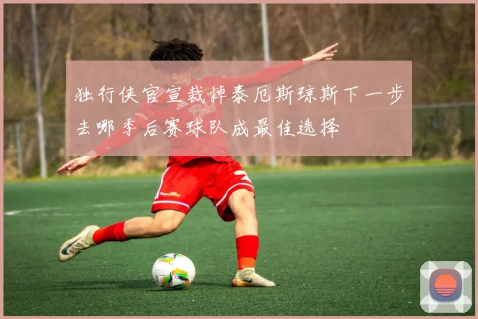 独行侠官宣裁掉泰厄斯琼斯下一步去哪季后赛球队成最佳选择