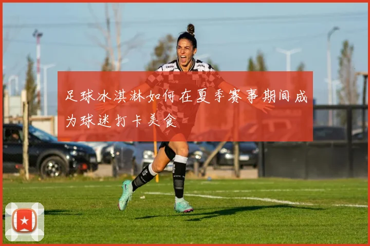 足球冰淇淋如何在夏季赛事期间成为球迷打卡美食