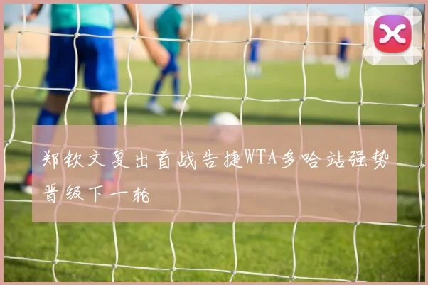 郑钦文复出首战告捷WTA多哈站强势晋级下一轮