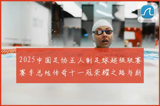 2025中国足协五人制足球超级联赛赛季总结传奇十一冠荣耀之路与新篇展望
