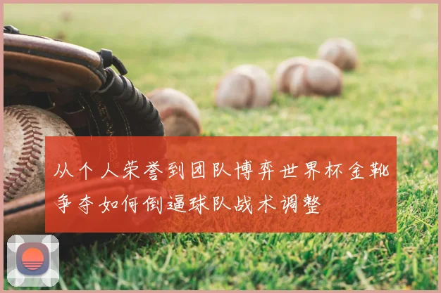 从个人荣誉到团队博弈世界杯金靴争夺如何倒逼球队战术调整