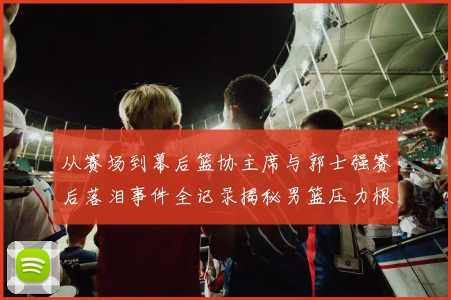从赛场到幕后篮协主席与郭士强赛后落泪事件全记录揭秘男篮压力根源