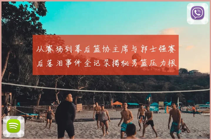 从赛场到幕后篮协主席与郭士强赛后落泪事件全记录揭秘男篮压力根源