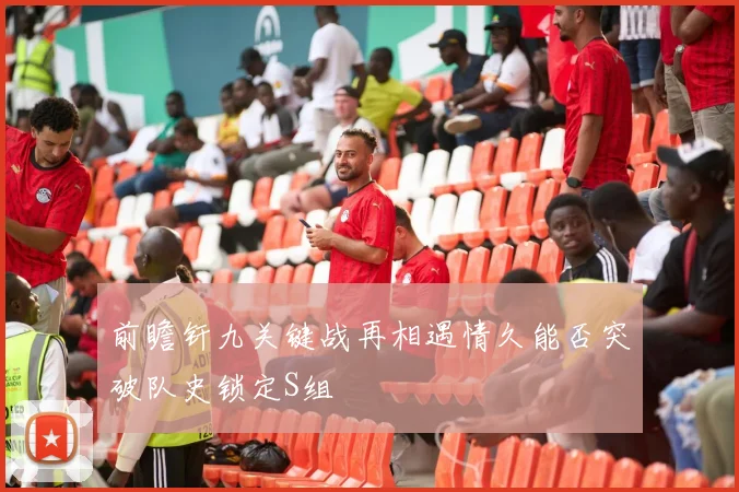前瞻钎九关键战再相遇情久能否突破队史锁定S组