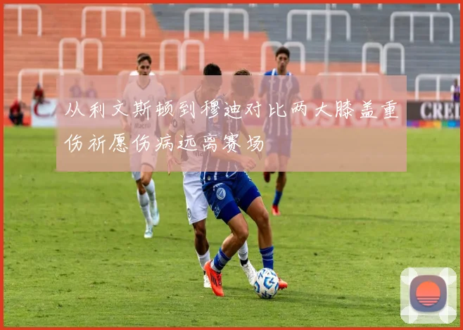 从利文斯顿到穆迪对比两大膝盖重伤祈愿伤病远离赛场