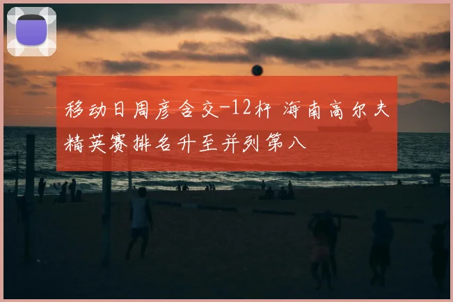 移动日周彦含交-12杆 海南高尔夫精英赛排名升至并列第八