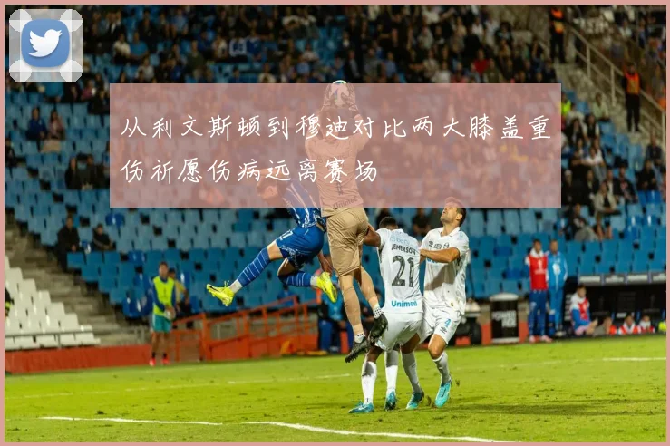 从利文斯顿到穆迪对比两大膝盖重伤祈愿伤病远离赛场