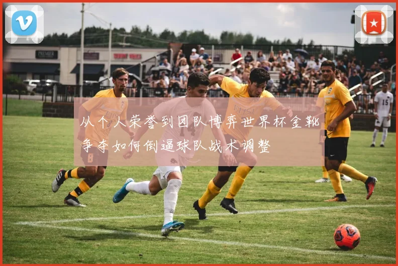 从个人荣誉到团队博弈世界杯金靴争夺如何倒逼球队战术调整