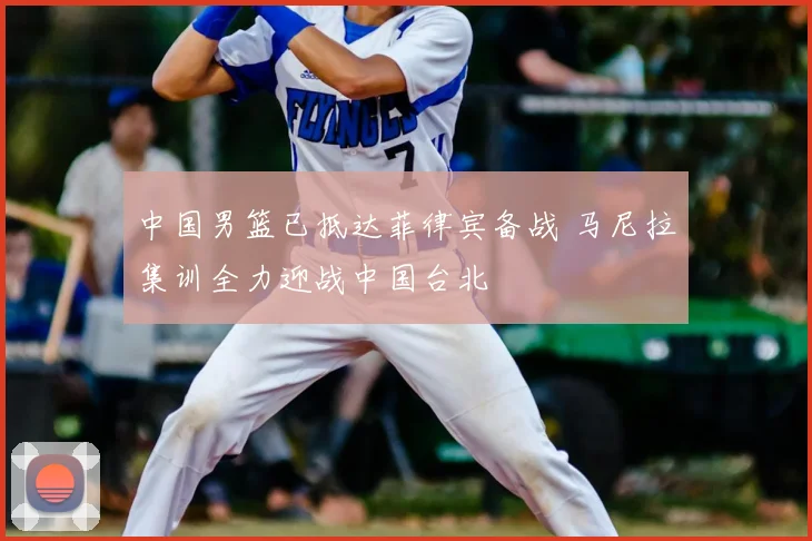 中国男篮已抵达菲律宾备战 马尼拉集训全力迎战中国台北