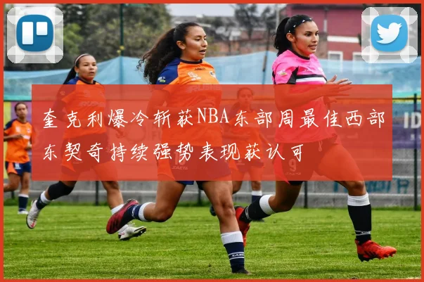 奎克利爆冷斩获NBA东部周最佳西部东契奇持续强势表现获认可