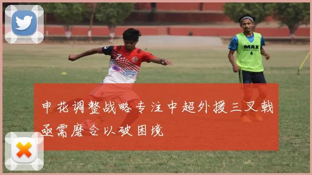 申花调整战略专注中超外援三叉戟亟需磨合以破困境